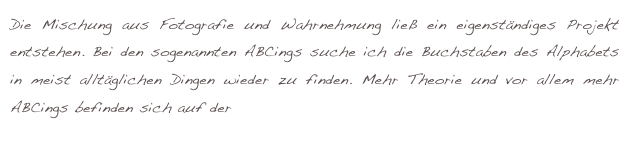 Die Mischung aus Fotografie und Wahrnehmung ließ ein eigenständiges Projekt entstehen. Bei den sogenannten ABCings suche ich die Buchstaben des Alphabets in meist alltäglichen Dingen wieder zu finden. Mehr Theorie und vor allem mehr ABCings befinden sich auf der externen Seite: www.mattio.de.  
