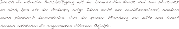 Durch die intensive Beschäftigung mit der humorvollen Kunst und dem Wortwitz an sich, kam mir der Gedanke, einige Ideen nicht nur zweidimensional, sondern auch plastisch darzustellen. Aus der kruden Mischung von Witz und Kunst heraus entstehen die sogenannten Albernen Objekte.
