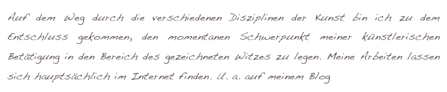 Auf dem Weg durch die verschiedenen Disziplinen der Kunst bin ich zu dem Entschluss gekommen, den momentanen Schwerpunkt meiner künstlerischen Betätigung in den Bereich des gezeichneten Witzes zu legen. Meine Arbeiten lassen sich hauptsächlich im Internet finden. U. a. auf meinem Blog www.rainerunsinn.de 