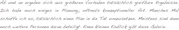 Ab und an ergeben sich aus größeren Vorhaben tatsächlich greifbare Ergebnisse. Ich habe noch einiges in Planung; oftmals konzeptioneller Art. Manches Mal schaffe ich es, tatsächlich einen Plan in die Tat umzusetzen. Meistens sind dann noch weitere Personen daran beteiligt. Einen kleinen Einblick gibt diese Galerie.
